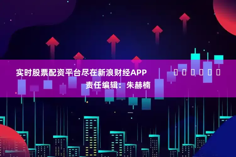 实时股票配资平台尽在新浪财经APP            						责任编辑：朱赫楠