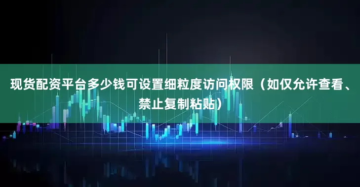 现货配资平台多少钱可设置细粒度访问权限（如仅允许查看、禁止复制粘贴）