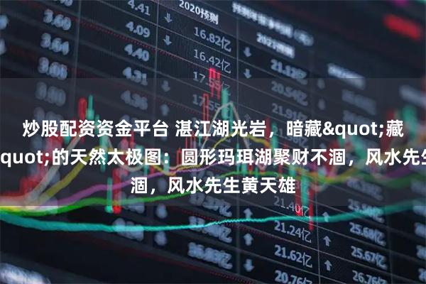 炒股配资资金平台 湛江湖光岩，暗藏"藏风聚气"的天然太极图：圆形玛珥湖聚财不涸，风水先生黄天雄