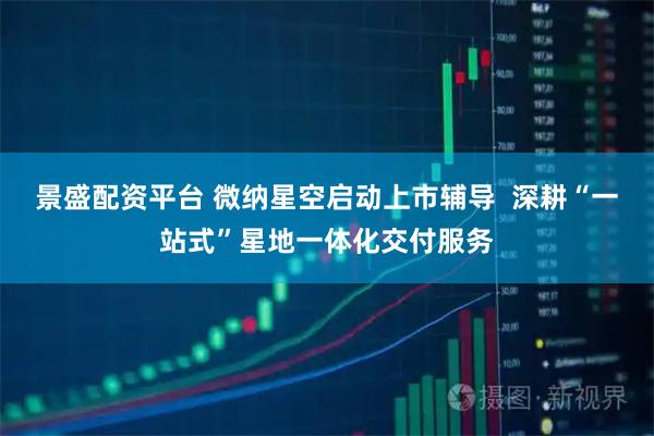 景盛配资平台 微纳星空启动上市辅导 深耕“一站式”星地一体化交付服务