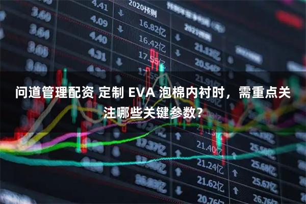 问道管理配资 定制 EVA 泡棉内衬时,需重点关注哪些关键参数?
