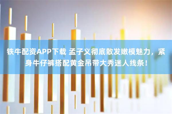 铁牛配资APP下载 孟子义彻底散发嫩模魅力，紧身牛仔裤搭配黄金吊带大秀迷人线条！