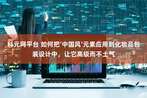 科元网平台 如何把‘中国风’元素应用到化妆品包装设计中，让它高级而不土气