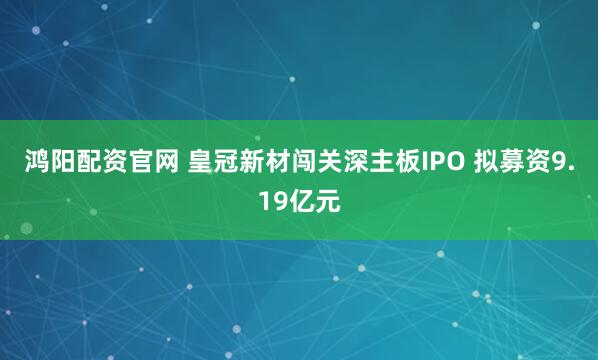 鸿阳配资官网 皇冠新材闯关深主板IPO 拟募资9.19亿元