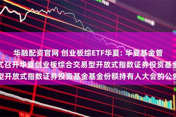 华融配资官网 创业板综ETF华夏: 华夏基金管理有限公司关于以通讯方式召开华夏创业板综合交易型开放式指数证券投资基金基金份额持有人大会的公告