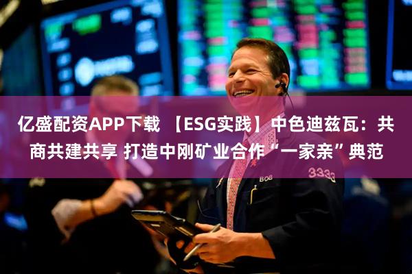 亿盛配资APP下载 【ESG实践】中色迪兹瓦：共商共建共享 打造中刚矿业合作“一家亲”典范
