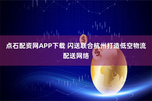 点石配资网APP下载 闪送联合杭州打造低空物流配送网络
