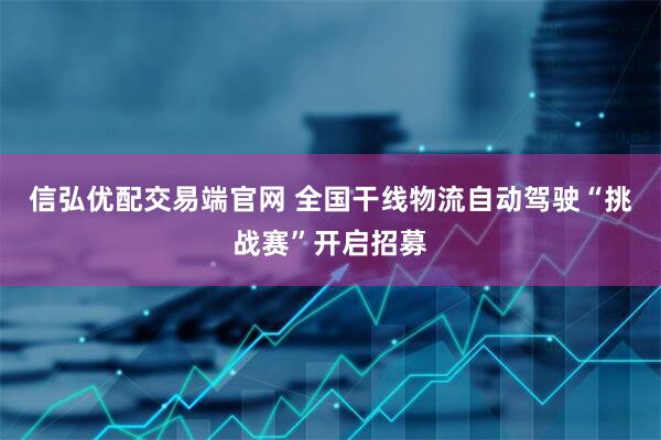 信弘优配交易端官网 全国干线物流自动驾驶“挑战赛”开启招募