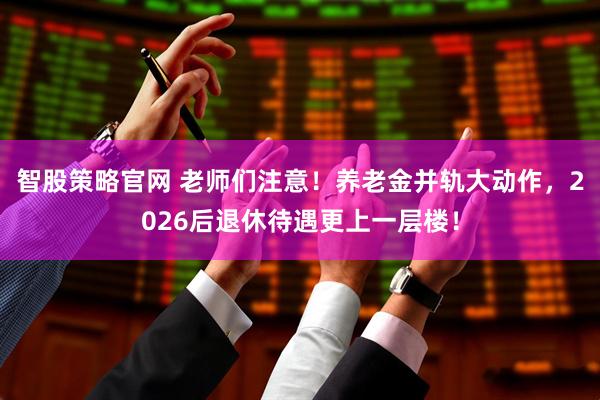 智股策略官网 老师们注意！养老金并轨大动作，2026后退休待遇更上一层楼！