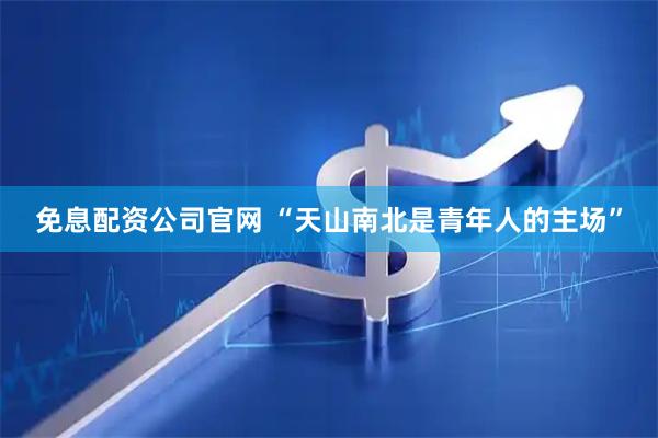 免息配资公司官网 “天山南北是青年人的主场”