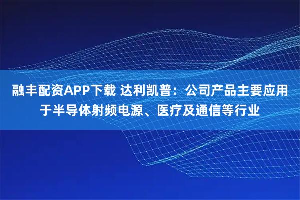 融丰配资APP下载 达利凯普：公司产品主要应用于半导体射频电源、医疗及通信等行业