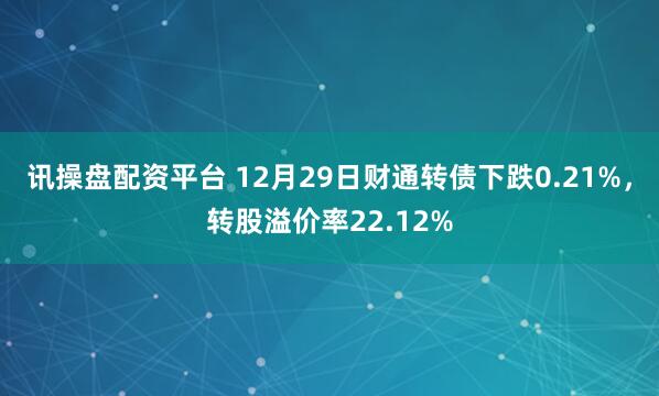 讯操盘配资平台 12月29日财通转债下跌0.21%，转股溢价率22.12%