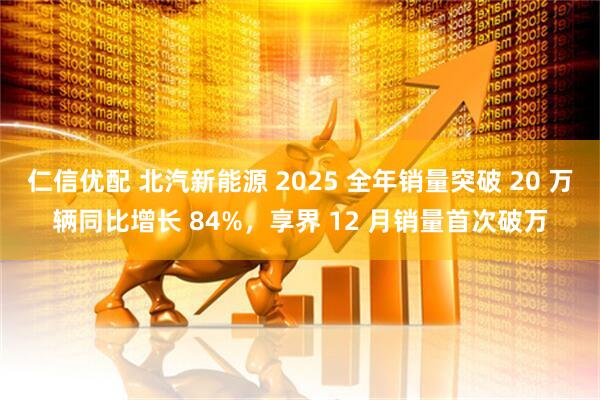 仁信优配 北汽新能源 2025 全年销量突破 20 万辆同比增长 84%，享界 12 月销量首次破万