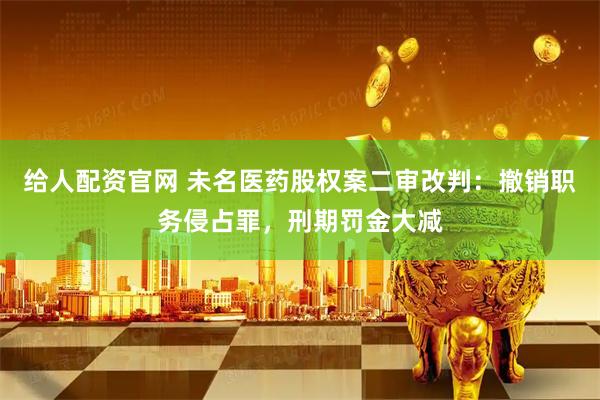 给人配资官网 未名医药股权案二审改判：撤销职务侵占罪，刑期罚金大减