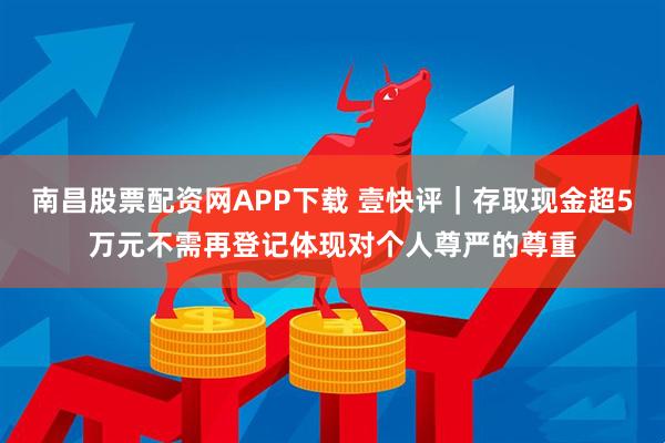 南昌股票配资网APP下载 壹快评｜存取现金超5万元不需再登记体现对个人尊严的尊重