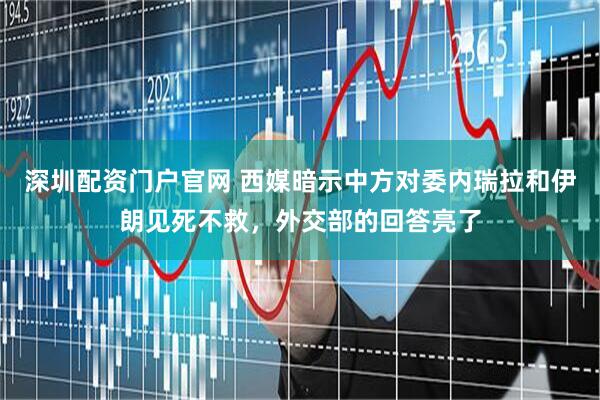 深圳配资门户官网 西媒暗示中方对委内瑞拉和伊朗见死不救，外交部的回答亮了