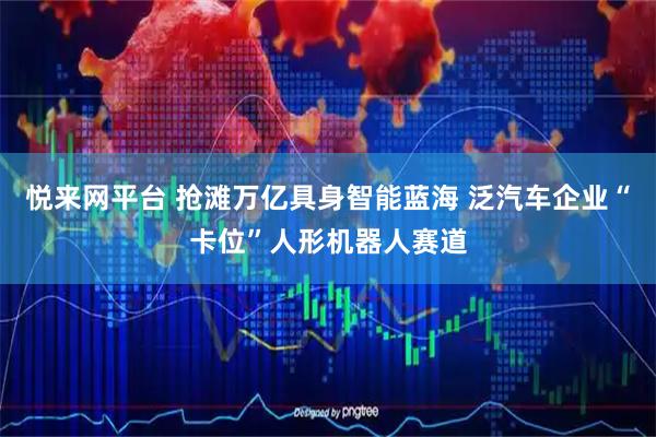 悦来网平台 抢滩万亿具身智能蓝海 泛汽车企业“卡位”人形机器人赛道