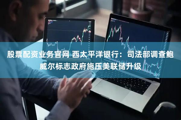 股票配资业务官网 西太平洋银行：司法部调查鲍威尔标志政府施压美联储升级