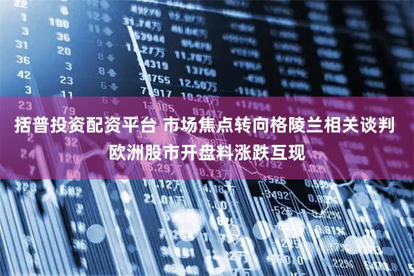 括普投资配资平台 市场焦点转向格陵兰相关谈判 欧洲股市开盘料涨跌互现
