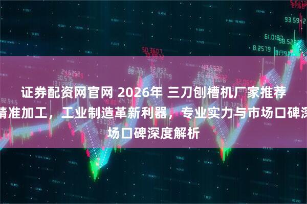 证券配资网官网 2026年 三刀刨槽机厂家推荐：高效精准加工，工业制造革新利器，专业实力与市场口碑深度解析