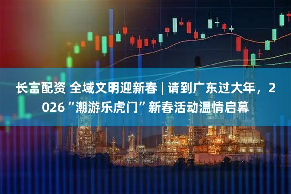 长富配资 全域文明迎新春 | 请到广东过大年，2026“潮游乐虎门”新春活动温情启幕