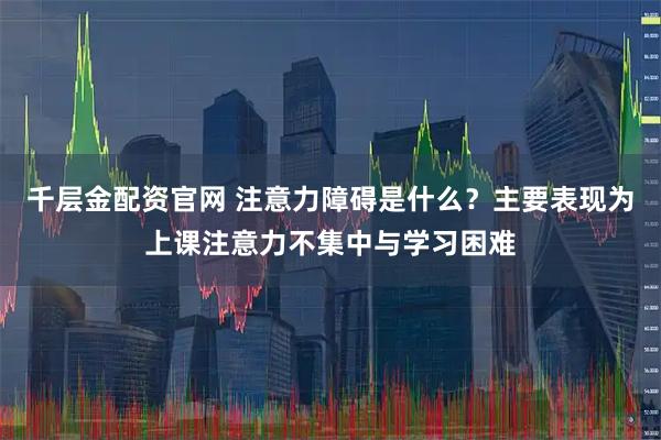 千层金配资官网 注意力障碍是什么？主要表现为上课注意力不集中与学习困难