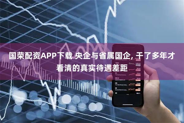 国荣配资APP下载 央企与省属国企, 干了多年才看清的真实待遇差距