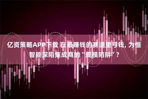 亿资策略APP下载 在最赚钱的赛道里亏钱, 为恒智能深陷集成商的“规模陷阱”?