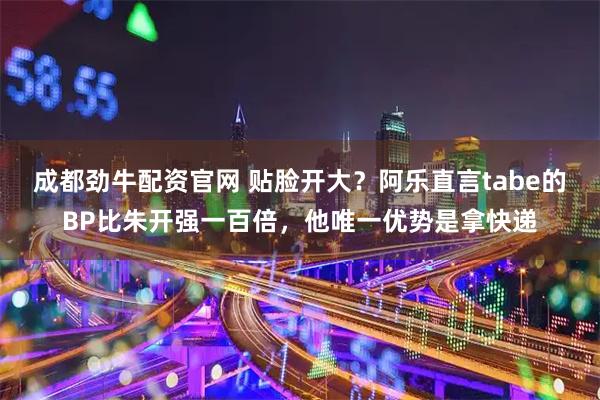 成都劲牛配资官网 贴脸开大？阿乐直言tabe的BP比朱开强一百倍，他唯一优势是拿快递
