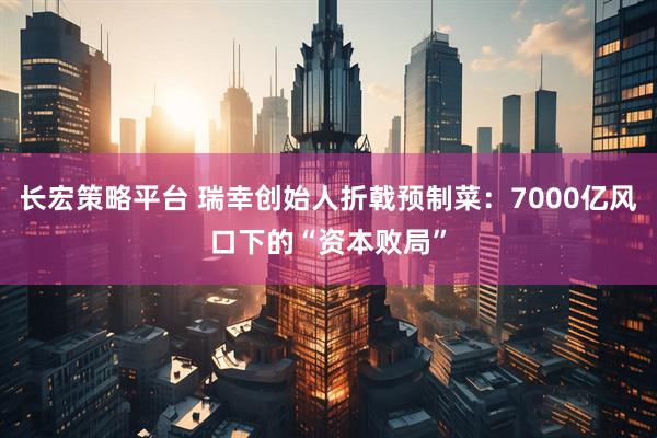 长宏策略平台 瑞幸创始人折戟预制菜：7000亿风口下的“资本败局”