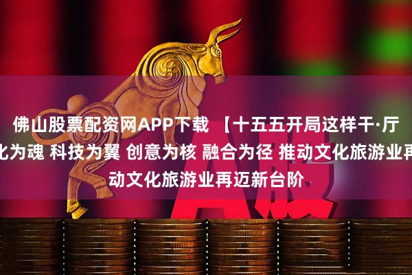 佛山股票配资网APP下载 【十五五开局这样干·厅局篇】文化为魂 科技为翼 创意为核 融合为径 推动文化旅游业再迈新台阶