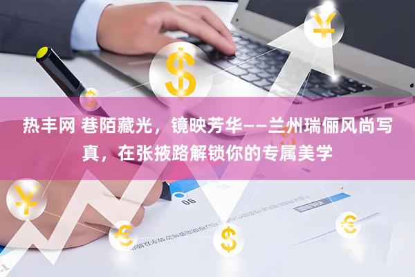热丰网 巷陌藏光，镜映芳华——兰州瑞俪风尚写真，在张掖路解锁你的专属美学