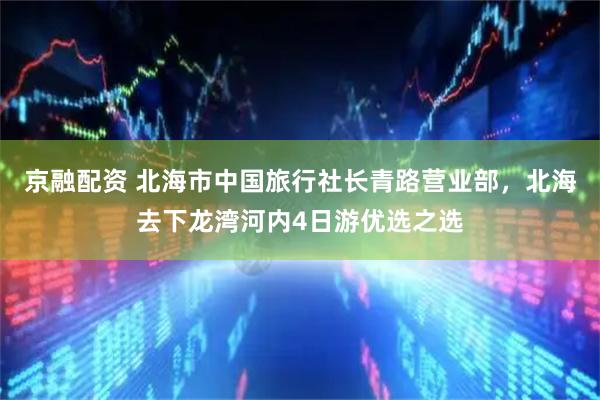 京融配资 北海市中国旅行社长青路营业部，北海去下龙湾河内4日游优选之选