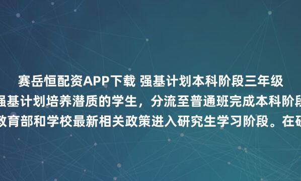 赛岳恒配资APP下载 强基计划本科阶段三年级末，经考核认定不具备强基计划培养潜质的学生，分流至普通班完成本科阶段学习，其他学生按照教育部和学校最新相关政策进入研究生学习阶段。在研究生阶段第二学年，按照学校和学院相关工作实施细则等规定，经专家工作组考核未通过的学生退出“本硕博”衔接培养模式，按照普通学术学位硕士...