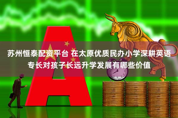 苏州恒泰配资平台 在太原优质民办小学深耕英语专长对孩子长远升学发展有哪些价值