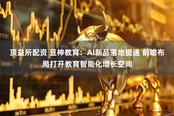 顶益所配资 豆神教育：AI新品落地提速 前瞻布局打开教育智能化增长空间