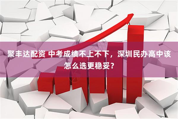 聚丰达配资 中考成绩不上不下，深圳民办高中该怎么选更稳妥？