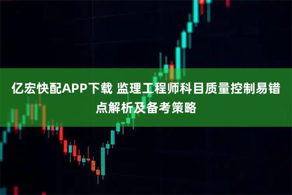 亿宏快配APP下载 监理工程师科目质量控制易错点解析及备考策略