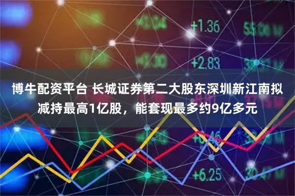 博牛配资平台 长城证券第二大股东深圳新江南拟减持最高1亿股，能套现最多约9亿多元
