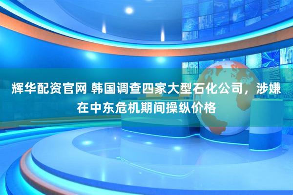 辉华配资官网 韩国调查四家大型石化公司，涉嫌在中东危机期间操纵价格