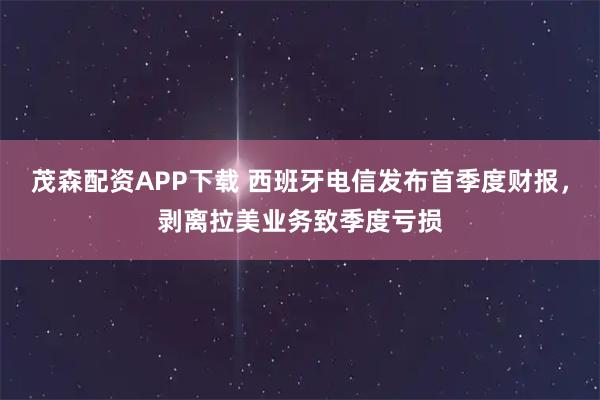 茂森配资APP下载 西班牙电信发布首季度财报，剥离拉美业务致季度亏损