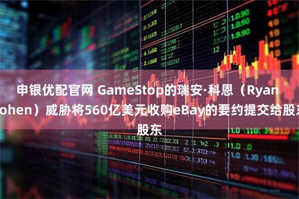 申银优配官网 GameStop的瑞安·科恩（Ryan Cohen）威胁将560亿美元收购eBay的要约提交给股东