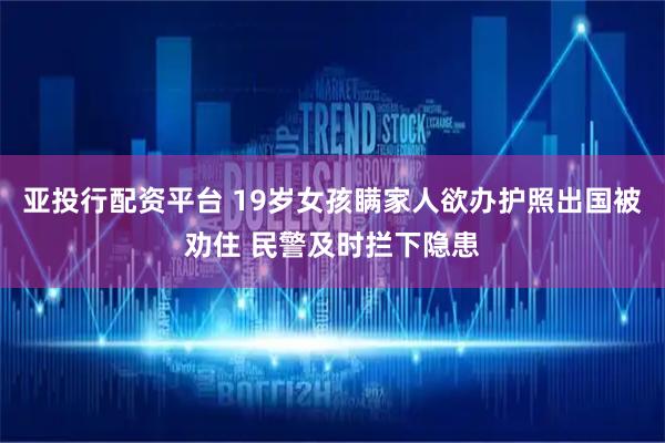 亚投行配资平台 19岁女孩瞒家人欲办护照出国被劝住 民警及时拦下隐患