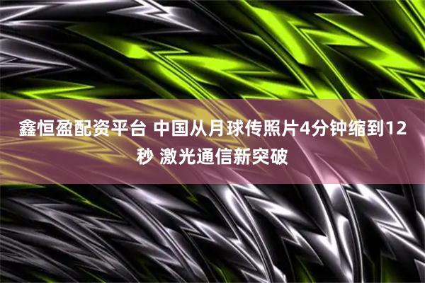 鑫恒盈配资平台 中国从月球传照片4分钟缩到12秒 激光通信新突破