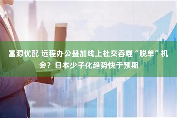 富源优配 远程办公叠加线上社交吞噬“脱单”机会?日本少子化趋势快于预期