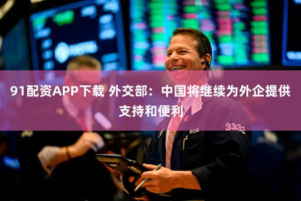 91配资APP下载 外交部：中国将继续为外企提供支持和便利